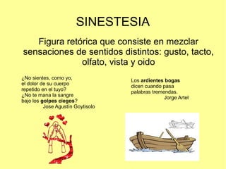 SINESTESIA
Figura retórica que consiste en mezclar
sensaciones de sentidos distintos: gusto, tacto,
olfato, vista y oido
¿No sientes, como yo,
el dolor de su cuerpo
repetido en el tuyo?
¿No te mana la sangre
bajo los golpes ciegos?
Jose Agustín Goytisolo
Los ardientes bogas
dicen cuando pasa
palabras tremendas.
Jorge Artel
 