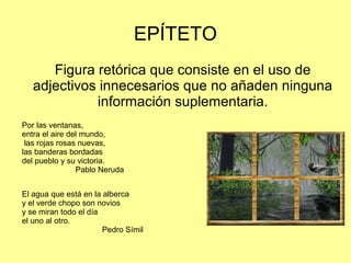 EPÍTETO
Figura retórica que consiste en el uso de
adjectivos innecesarios que no añaden ninguna
información suplementaria.
Por las ventanas,
entra el aire del mundo,
las rojas rosas nuevas,
las banderas bordadas
del pueblo y su victoria.
Pablo Neruda
El agua que está en la alberca
y el verde chopo son novios
y se miran todo el día
el uno al otro.
Pedro Símil
 