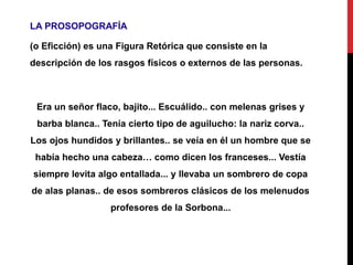 LA PROSOPOGRAFÍA
(o Eficción) es una Figura Retórica que consiste en la
descripción de los rasgos físicos o externos de las personas.
Era un señor flaco, bajito... Escuálido.. con melenas grises y
barba blanca.. Tenía cierto tipo de aguilucho: la nariz corva..
Los ojos hundidos y brillantes.. se veía en él un hombre que se
había hecho una cabeza… como dicen los franceses... Vestía
siempre levita algo entallada... y llevaba un sombrero de copa
de alas planas.. de esos sombreros clásicos de los melenudos
profesores de la Sorbona...
 