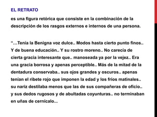 EL RETRATO
es una figura retórica que consiste en la combinación de la
descripción de los rasgos externos e internos de una persona.
“…Tenía la Benigna voz dulce.. Modos hasta cierto punto finos..
Y de buena educación.. Y su rostro moreno.. No carecía de
cierta gracia interesante que.. manoseada ya por la vejez.. Era
una gracia borrosa y apenas perceptible.. Más de la mitad de la
dentadura conservaba.. sus ojos grandes y oscuros.. apenas
tenían el ribete rojo que imponen la edad y los fríos matinales..
su nariz destilaba menos que las de sus compañeras de oficio..
y sus dedos rugosos y de abultadas coyunturas.. no terminaban
en uñas de cernícalo...
 