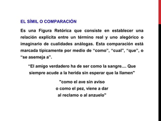 EL SÍMIL O COMPARACIÓN
Es una Figura Retórica que consiste en establecer una
relación explícita entre un término real y uno alegórico o
imaginario de cualidades análogas. Esta comparación está
marcada típicamente por medio de “como”, “cual”, “que”, o
“se asemeja a”.
“El amigo verdadero ha de ser como la sangre.... Que
siempre acude a la herida sin esperar que la llamen"
"como el ave sin aviso
o como el pez, viene a dar
al reclamo o al anzuelo"
 