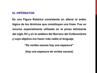 EL HIPÉRBATON
Es una Figura Retórica consistente en alterar el orden
lógico de los términos que constituyen una frase. Fue un
recurso especialmente utilizado en la prosa latinizante
del siglo XV y en la estética del Barroco del Culteranismo
y cuyo objetivo era hacer más noble el lenguaje.
“De verdes sauces hay una espesura"
(hay una espesura de verdes sauces)
 