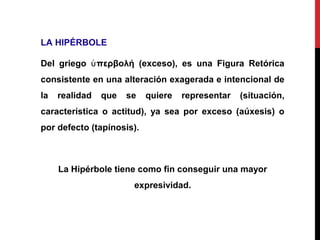 LA HIPÉRBOLE
Del griego περβολή (exceso), es una Figura Retóricaὑ
consistente en una alteración exagerada e intencional de
la realidad que se quiere representar (situación,
característica o actitud), ya sea por exceso (aúxesis) o
por defecto (tapínosis).
La Hipérbole tiene como fin conseguir una mayor
expresividad.
 