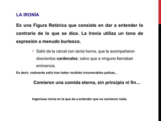 LA IRONÍA
Es una Figura Retórica que consiste en dar a entender lo
contrario de lo que se dice. La Ironía utiliza un tono de
expresión a menudo burlesco.
• Salió de la cárcel con tanta honra, que le acompañaron
doscientos cardenales; salvo que a ninguno llamaban
eminencia.
Es decir, realmente salió tras haber recibido innumerables palizas...
Comieron una comida eterna, sin principio ni fin…
Ingeniosa ironía en la que da a entender que no comieron nada.
 