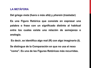 LA METÁFORA
Del griego meta (fuera o más allá) y pherein (trasladar)
Es una Figura Retórica que consiste en expresar una
palabra o frase con un significado distinto al habitual
entre los cuales existe una relación de semejanza o
analogía.
Es decir, se identifica algo real (R) con algo imaginario (I).
Se distingue de la Comparación en que no usa el nexo
"como". Es una de las Figuras Retóricas más recurridas.
 