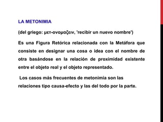 LA METONIMIA
(del griego: μετ-ονομαζειν, 'recibir un nuevo nombre')
Es una Figura Retórica relacionada con la Metáfora que
consiste en designar una cosa o idea con el nombre de
otra basándose en la relación de proximidad existente
entre el objeto real y el objeto representado.
Los casos más frecuentes de metonimia son las
relaciones tipo causa-efecto y las del todo por la parte.
 