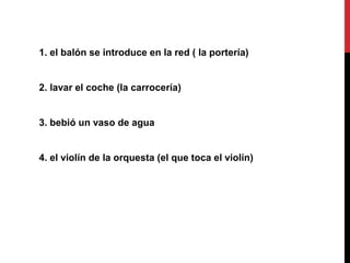 1. el balón se introduce en la red ( la portería)
2. lavar el coche (la carrocería)
3. bebió un vaso de agua
4. el violín de la orquesta (el que toca el violín)
 