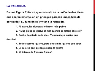 LA PARADOJA
Es una Figura Retórica que consiste en la unión de dos ideas
que aparentemente, en un principio parecen imposibles de
concordar. Su función es invitar a la reflexión.
1. Al avaro, las riquezas lo hacen más pobre
2. "¡Qué dulce se vuelve el mar cuando se refleja el cielo!“
3. Sueño despierto cada día... Y cada noche sueño que
despierto.
4. Todos somos iguales, pero unos más iguales que otros.
5. Si quieres paz, prepárate para la guerra
6. Mi intento de fracasar fracasó.
 