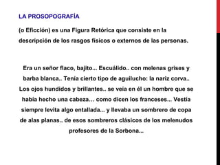 LA PROSOPOGRAFÍA
(o Eficción) es una Figura Retórica que consiste en la
descripción de los rasgos físicos o externos de las personas.
Era un señor flaco, bajito... Escuálido.. con melenas grises y
barba blanca.. Tenía cierto tipo de aguilucho: la nariz corva..
Los ojos hundidos y brillantes.. se veía en él un hombre que se
había hecho una cabeza… como dicen los franceses... Vestía
siempre levita algo entallada... y llevaba un sombrero de copa
de alas planas.. de esos sombreros clásicos de los melenudos
profesores de la Sorbona...
 