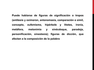Puede hablarse de figuras de significación o tropos
(antítesis y oxímoron, antonomasia, comparación o símil,
concepto, eufemismo, hipérbole y lítotes, ironía,
metáfora, metonimia y sinécdoque, paradoja,
personificación, sinestesia); figuras de dicción, que
afectan a la composición de la palabra
 