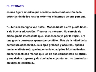 EL RETRATO
es una figura retórica que consiste en la combinación de la
descripción de los rasgos externos e internos de una persona.
“…Tenía la Benigna voz dulce.. Modos hasta cierto punto finos..
Y de buena educación.. Y su rostro moreno.. No carecía de
cierta gracia interesante que.. manoseada ya por la vejez.. Era
una gracia borrosa y apenas perceptible.. Más de la mitad de la
dentadura conservaba.. sus ojos grandes y oscuros.. apenas
tenían el ribete rojo que imponen la edad y los fríos matinales..
su nariz destilaba menos que las de sus compañeras de oficio..
y sus dedos rugosos y de abultadas coyunturas.. no terminaban
en uñas de cernícalo...
 
