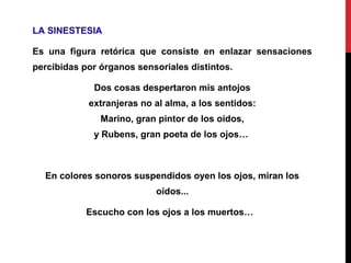 LA SINESTESIA
Es una figura retórica que consiste en enlazar sensaciones
percibidas por órganos sensoriales distintos.
Dos cosas despertaron mis antojos
extranjeras no al alma, a los sentidos:
Marino, gran pintor de los oídos,
y Rubens, gran poeta de los ojos…
En colores sonoros suspendidos oyen los ojos, miran los
oídos...
Escucho con los ojos a los muertos…
 