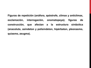 Figuras de repetición (anáfora, apóstrofe, clímax y anticlímax,
exclamación, interrogación, onomatopeya); figuras de
construcción, que afectan a la estructura sintáctica
(anacoluto, asíndeton y polisíndeton, hipérbaton, pleonasmo,
quiasmo, zeugma).
 