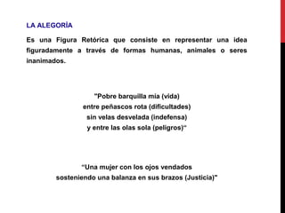 LA ALEGORÍA
Es una Figura Retórica que consiste en representar una idea
figuradamente a través de formas humanas, animales o seres
inanimados.
"Pobre barquilla mía (vida)
entre peñascos rota (dificultades)
sin velas desvelada (indefensa)
y entre las olas sola (peligros)“
“Una mujer con los ojos vendados
sosteniendo una balanza en sus brazos (Justicia)"
 