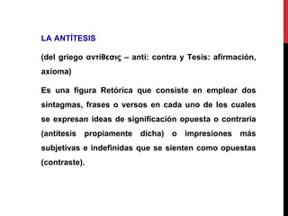 LA ANTÍTESIS
(del griego αντίθεσις – anti: contra y Tesis: afirmación,
axioma)
Es una figura Retórica que consiste en emplear dos
sintagmas, frases o versos en cada uno de los cuales
se expresan ideas de significación opuesta o contraria
(antítesis propiamente dicha) o impresiones más
subjetivas e indefinidas que se sienten como opuestas
(contraste).
 