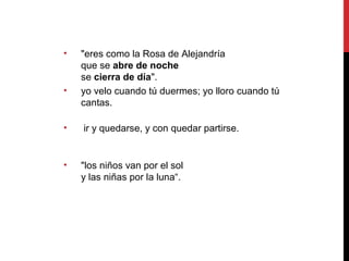 • "eres como la Rosa de Alejandría
que se abre de noche
se cierra de día".
• yo velo cuando tú duermes; yo lloro cuando tú
cantas.
• ir y quedarse, y con quedar partirse.
• "los niños van por el sol
y las niñas por la luna“.
 