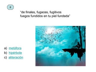 a) metáfora
b) hipérbole
c) aliteración
8
“de finales, fugaces, fugitivos
fuegos fundidos en tu piel fundada”
 