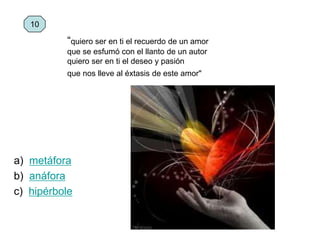 a) metáfora
b) anáfora
c) hipérbole
10
“quiero ser en ti el recuerdo de un amor
que se esfumó con el llanto de un autor
quiero ser en ti el deseo y pasión
que nos lleve al éxtasis de este amor"
 