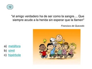 a) metáfora
b) símil
c) hipérbole
12
"el amigo verdadero ha de ser como la sangre.... Que
siempre acude a la herida sin esperar que la llamen"
Francisco de Quevedo
 
