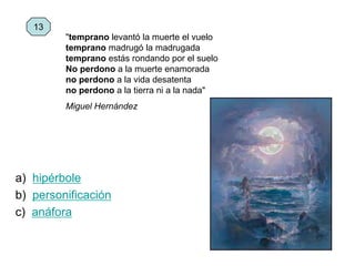 a) hipérbole
b) personificación
c) anáfora
13
"temprano levantó la muerte el vuelo
temprano madrugó la madrugada
temprano estás rondando por el suelo
No perdono a la muerte enamorada
no perdono a la vida desatenta
no perdono a la tierra ni a la nada"
Miguel Hernández
 