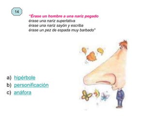 a) hipérbole
b) personificación
c) anáfora
14
“Érase un hombre a una nariz pegado
érase una nariz superlativa
érase una nariz sayón y escriba
érase un pez de espada muy barbado"
 