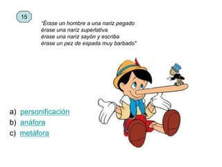 a) personificación
b) anáfora
c) metáfora
15
“Érase un hombre a una nariz pegado
érase una nariz superlativa
érase una nariz sayón y escriba
érase un pez de espada muy barbado"
 