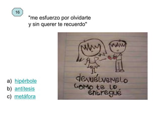 a) hipérbole
b) antítesis
c) metáfora
16
"me esfuerzo por olvidarte
y sin querer te recuerdo"
 