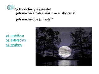 "¡oh noche que guiaste!
¡oh noche amable más que el alborada!
¡oh noche que juntaste!"
a) metáfora
b) aliteración
c) anáfora
1
 