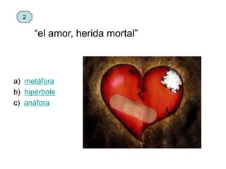 “el amor, herida mortal”
a) metáfora
b) hipérbole
c) anáfora
2
 