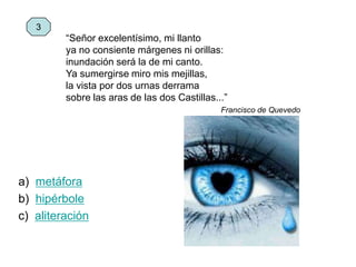 “Señor excelentísimo, mi llanto
ya no consiente márgenes ni orillas:
inundación será la de mi canto.
Ya sumergirse miro mis mejillas,
la vista por dos urnas derrama
sobre las aras de las dos Castillas...”
Francisco de Quevedo
a) metáfora
b) hipérbole
c) aliteración
3
 
