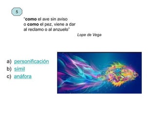 “como el ave sin aviso
o como el pez, viene a dar
al reclamo o al anzuelo”
Lope de Vega
a) personificación
b) símil
c) anáfora
5
 