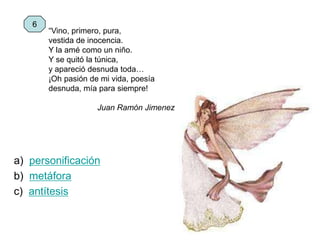 “Vino, primero, pura,
vestida de inocencia.
Y la amé como un niño.
Y se quitó la túnica,
y apareció desnuda toda…
¡Oh pasión de mi vida, poesía
desnuda, mía para siempre!
Juan Ramón Jimenez
a) personificación
b) metáfora
c) antítesis
6
 