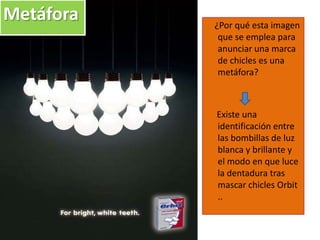 ¿Por qué esta imagen
que se emplea para
anunciar una marca
de chicles es una
metáfora?
Existe una
identificación entre
las bombillas de luz
blanca y brillante y
el modo en que luce
la dentadura tras
mascar chicles Orbit
..
Metáfora
 