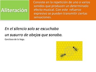 Aliteración
Consiste en la repetición de uno o varios
sonidos que producen un determinado
efecto musical. Con este refuerzo
expresivo se pueden transmitir ciertas
sensaciones.
En el silencio solo se escuchaba
un susurro de abejas que sonaba.
Garcilaso de la Vega.
 