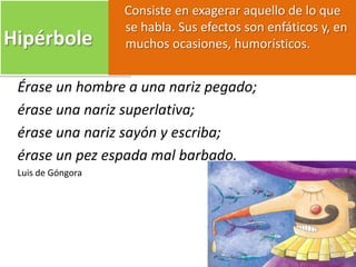 Hipérbole
Consiste en exagerar aquello de lo que
se habla. Sus efectos son enfáticos y, en
muchos ocasiones, humorísticos.
Érase un hombre a una nariz pegado;
érase una nariz superlativa;
érase una nariz sayón y escriba;
érase un pez espada mal barbado.
Luis de Góngora
 