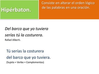Consiste en alterar el orden lógico
de las palabras en una oración.
Hipérbaton.
Del barco que yo tuviera
serías tú la costurera.
Rafael Alberti.
Tú serías la costurera
del barco que yo tuviera.
(Sujeto + Verbo + Complementos)
 