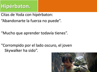 Citas de Yoda con hipérbaton:
“Abandonarte la fuerza no puede”.
“Mucho que aprender todavía tienes”.
“Corrompido por el lado oscuro, el joven
Skywalker ha sido”.
Hipérbaton.
 