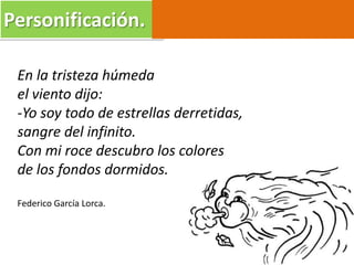 Personificación.
En la tristeza húmeda
el viento dijo:
-Yo soy todo de estrellas derretidas,
sangre del infinito.
Con mi roce descubro los colores
de los fondos dormidos.
Federico García Lorca.
 