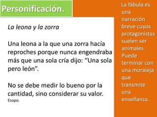Personificación.
La leona y la zorra
Una leona a la que una zorra hacía
reproches porque nunca engendraba
más que una sola cría dijo: “Una sola
pero león”.
No se debe medir lo bueno por la
cantidad, sino considerar su valor.
Esopo.
La fábula es
una
narración
breve cuyos
protagonistas
suelen ser
animales.
Puede
terminar con
una moraleja
que
transmite
una
enseñanza.
 