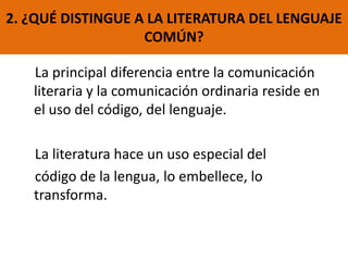 La principal diferencia entre la comunicación
literaria y la comunicación ordinaria reside en
el uso del código, del lenguaje.
La literatura hace un uso especial del
código de la lengua, lo embellece, lo
transforma.
2. ¿QUÉ DISTINGUE A LA LITERATURA DEL LENGUAJE
COMÚN?
 