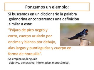 Pongamos un ejemplo:
Si buscamos en un diccionario la palabra
golondrina encontraremos una definición
similar a esta:
“Pájaro de pico negro y
corto, cuerpo azulado por
encima y blanco por debajo,
alas largas y puntiagudas y cuerpo en
forma de horquilla”.
(Se emplea un lenguaje
objetivo, denotativo, informativo, monosémico).
 