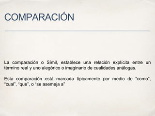 COMPARACIÓN
La comparación o Símil, establece una relación explícita entre un
término real y uno alegórico o imaginario de cualidades análogas.
Esta comparación está marcada típicamente por medio de “como”,
“cual”, “que”, o “se asemeja a”
 