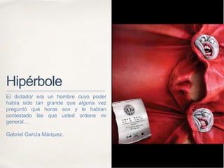 Hipérbole
El dictador era un hombre cuyo poder
había sido tan grande que alguna vez
preguntó qué horas son y le habían
contestado las que usted ordene mi
general…
Gabriel García Márquez.
 