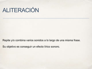 ALITERACIÓN
Repite y/o combina varios sonidos a lo largo de una misma frase.
Su objetivo es conseguir un efecto lírico sonoro.
 