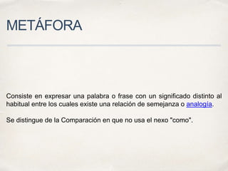 METÁFORA
Consiste en expresar una palabra o frase con un significado distinto al
habitual entre los cuales existe una relación de semejanza o analogía.
Se distingue de la Comparación en que no usa el nexo "como".
 