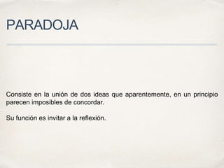 PARADOJA
Consiste en la unión de dos ideas que aparentemente, en un principio
parecen imposibles de concordar.
Su función es invitar a la reflexión.
 