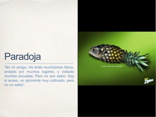 Paradoja
“No mi amigo. He leído muchísimos libros,
andado por muchos lugares, y visitado
muchas escuelas. Pero no son sabio. Soy
si acaso, un ignorante muy cultivado, pero
no un sabio”.
 