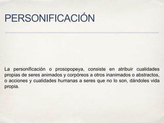 PERSONIFICACIÓN
La personificación o prosopopeya, consiste en atribuir cualidades
propias de seres animados y corpóreos a otros inanimados o abstractos,
o acciones y cualidades humanas a seres que no lo son, dándoles vida
propia.
 
