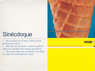 Sinécdoque
• De la parte por el todo: tiene quince
primaveras (años)
• Del todo por la parte: ¡viene la policía!
(algunos oficiales del cuerpo de policía)
• De contenedor por contenido: se bebió
un vaso (el contenido del vaso)
 