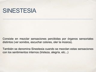 SINESTESIA
Consiste en mezclar sensaciones percibidas por órganos sensoriales
distintos (ver sonidos, escuchar colores, oler la música).
También se denomina Sinestesia cuando se mezclan estas sensaciones
con los sentimientos internos (tristeza, alegría, etc...)
 